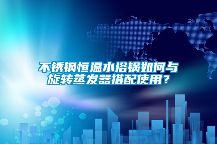 不銹鋼恒溫水浴鍋如何與旋轉蒸發器搭配使用？