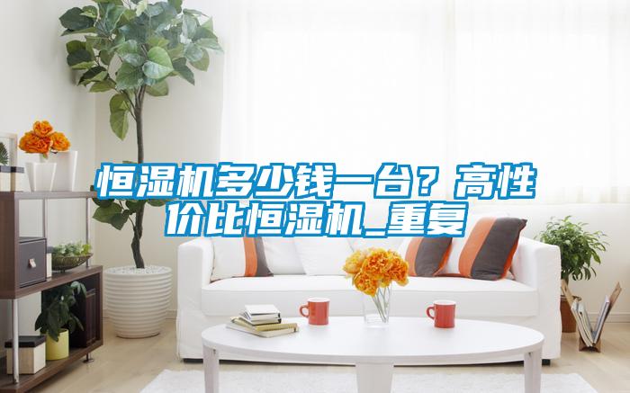 恒濕機(jī)多少錢一臺？高性價比恒濕機(jī)_重復(fù)