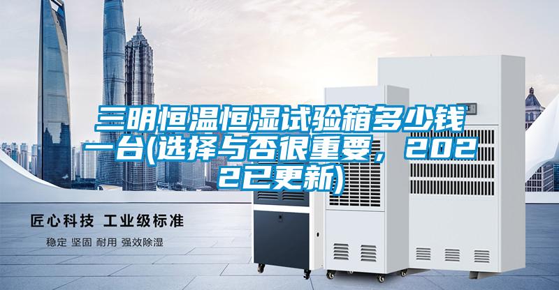 三明恒溫恒濕試驗箱多少錢一臺(選擇與否很重要，2022已更新)